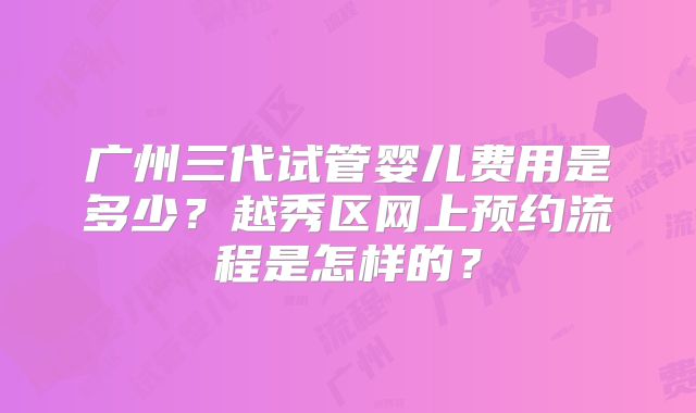 广州三代试管婴儿费用是多少？越秀区网上预约流程是怎样的？