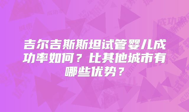 吉尔吉斯斯坦试管婴儿成功率如何？比其他城市有哪些优势？