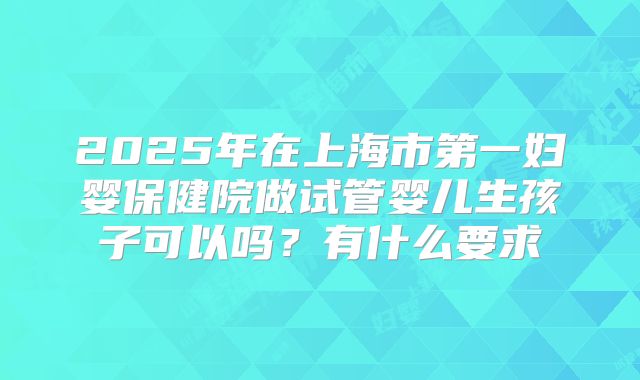 2025年在上海市第一妇婴保健院做试管婴儿生孩子可以吗?有什么要求