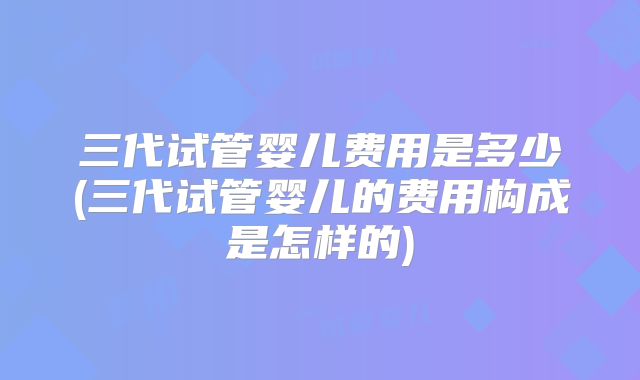 三代试管婴儿费用是多少(三代试管婴儿的费用构成是怎样的)