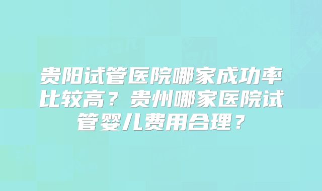 贵阳试管医院哪家成功率比较高?贵州哪家医院试管婴儿费用合理?