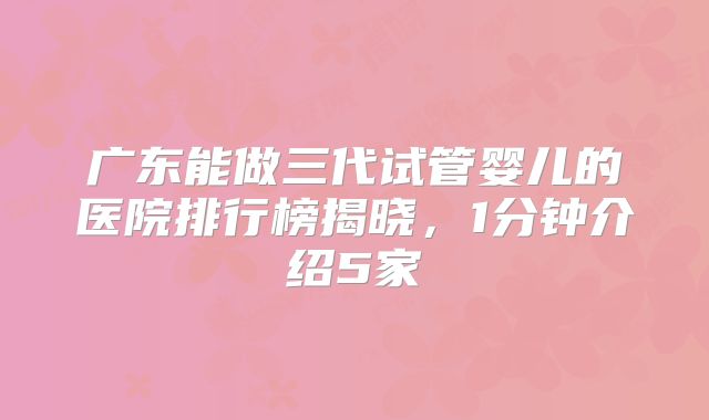 广东能做三代试管婴儿的医院排行榜揭晓，1分钟介绍5家