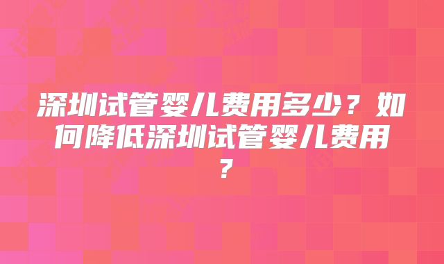 深圳试管婴儿费用多少?如何降低深圳试管婴儿费用?