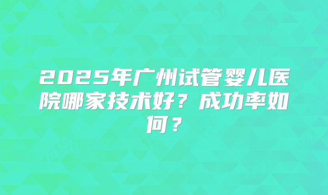 2025年广州试管婴儿医院哪家技术好?成功率如何?