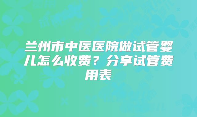 兰州市中医医院做试管婴儿怎么收费？分享试管费用表