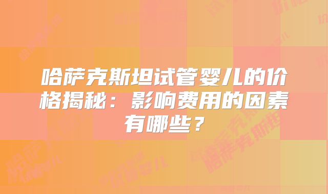 哈萨克斯坦试管婴儿的价格揭秘：影响费用的因素有哪些？