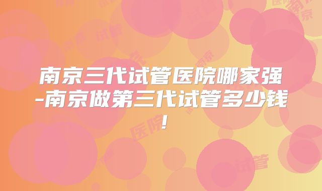 南京三代试管医院哪家强-南京做第三代试管多少钱!