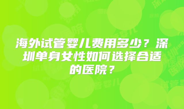 海外试管婴儿费用多少？深圳单身女性如何选择合适的医院？