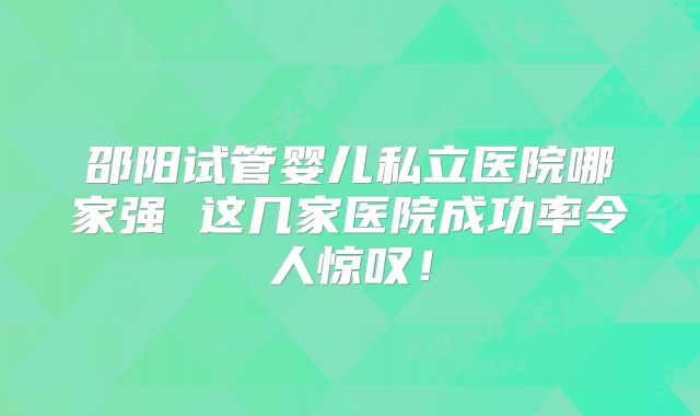 邵阳试管婴儿私立医院哪家强 这几家医院成功率令人惊叹！