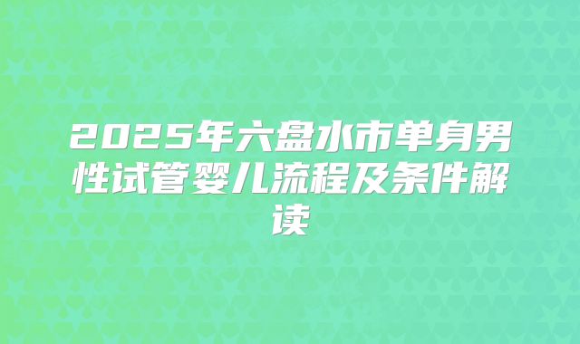 2025年六盘水市单身男性试管婴儿流程及条件解读