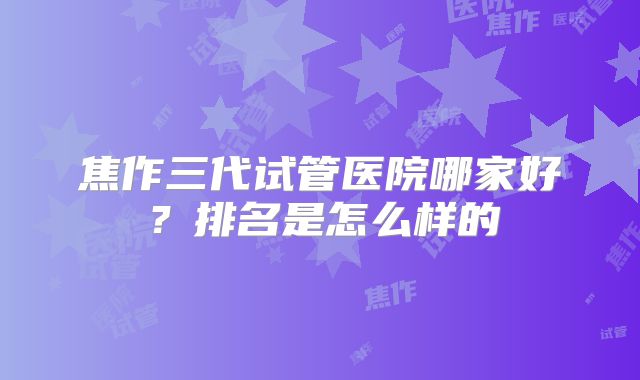焦作三代试管医院哪家好?排名是怎么样的