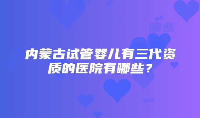 内蒙古试管婴儿有三代资质的医院有哪些？