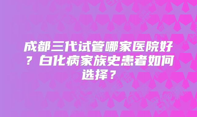 成都三代试管哪家医院好?白化病家族史患者如何选择?