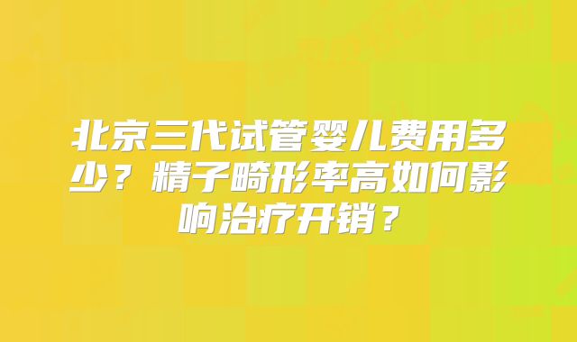 北京三代试管婴儿费用多少?精子畸形率高如何影响治疗开销?