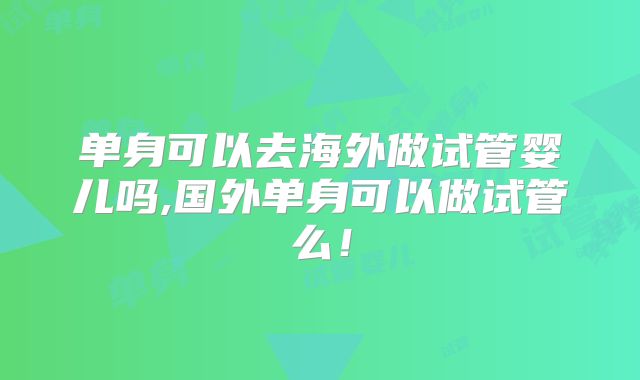单身可以去海外做试管婴儿吗,国外单身可以做试管么!
