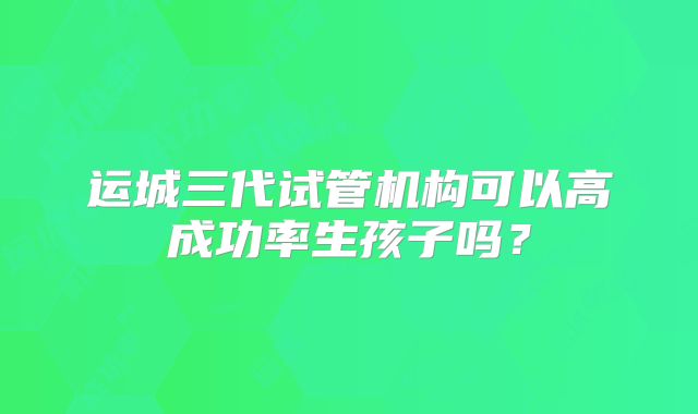 运城三代试管机构可以高成功率生孩子吗?