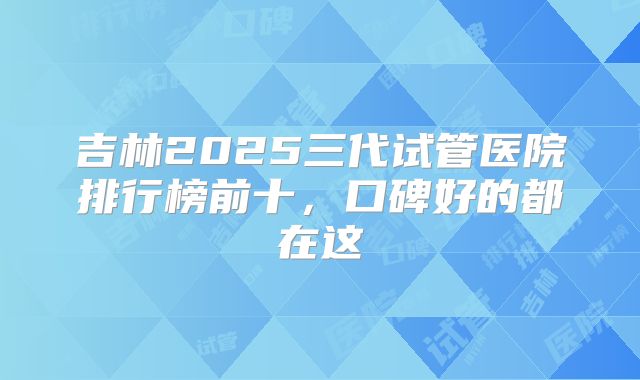 吉林2025三代试管医院排行榜前十,口碑好的都在这