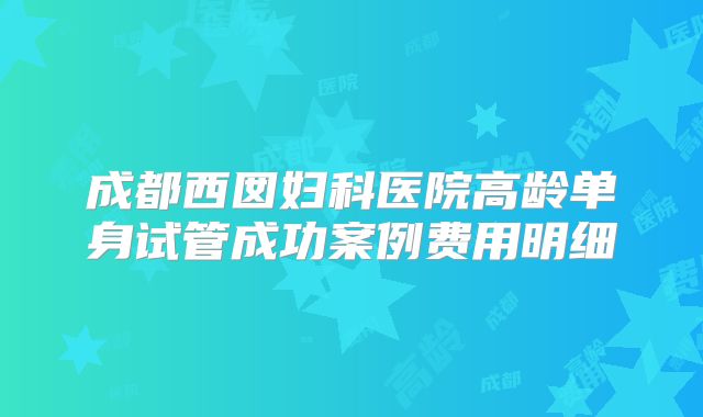 成都西囡妇科医院高龄单身试管成功案例费用明细