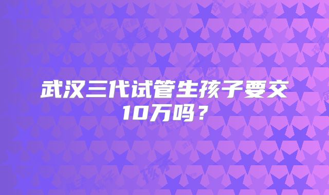 武汉三代试管生孩子要交10万吗？