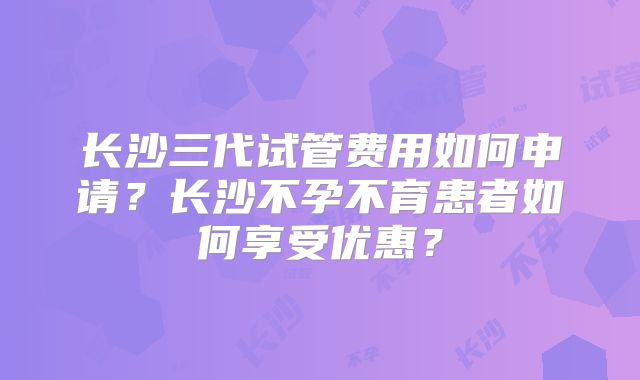 长沙三代试管费用如何申请?长沙不孕不育患者如何享受优惠?