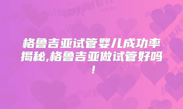 格鲁吉亚试管婴儿成功率揭秘,格鲁吉亚做试管好吗！