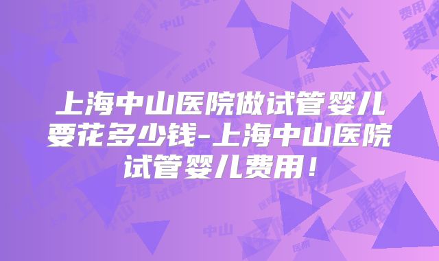 上海中山医院做试管婴儿要花多少钱-上海中山医院试管婴儿费用!