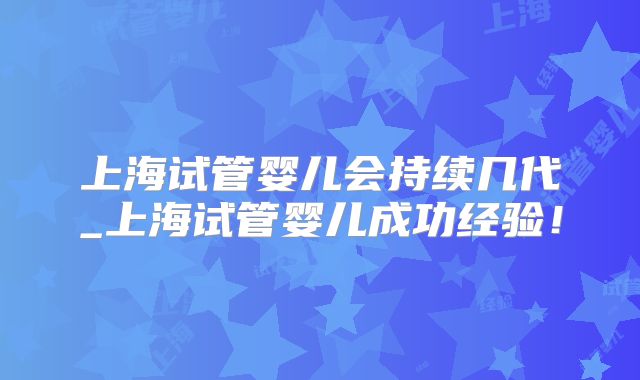 上海试管婴儿会持续几代_上海试管婴儿成功经验!