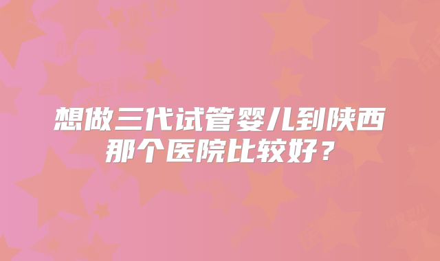 想做三代试管婴儿到陕西那个医院比较好?