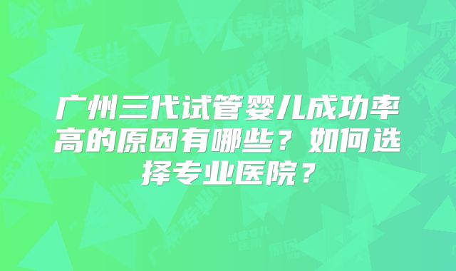 广州三代试管婴儿成功率高的原因有哪些?如何选择专业医院?