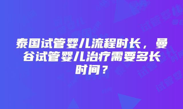 泰国试管婴儿流程时长,曼谷试管婴儿治疗需要多长时间?