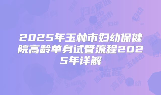 2025年玉林市妇幼保健院高龄单身试管流程2025年详解