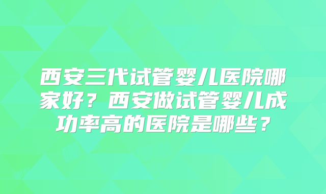 西安三代试管婴儿医院哪家好?西安做试管婴儿成功率高的医院是哪些?