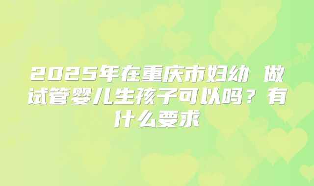 2025年在重庆市妇幼 做试管婴儿生孩子可以吗?有什么要求