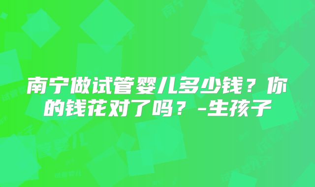 南宁做试管婴儿多少钱?你的钱花对了吗?-生孩子