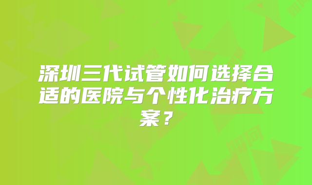 深圳三代试管如何选择合适的医院与个性化治疗方案？