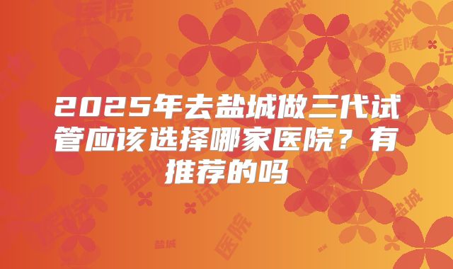 2025年去盐城做三代试管应该选择哪家医院？有推荐的吗