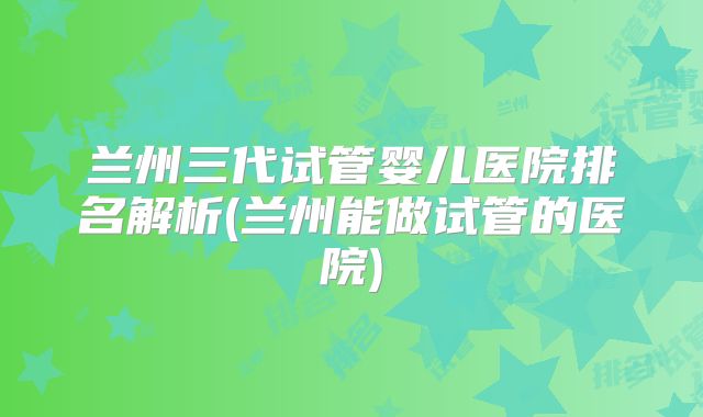 兰州三代试管婴儿医院排名解析(兰州能做试管的医院)