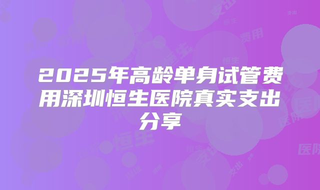 2025年高龄单身试管费用深圳恒生医院真实支出分享