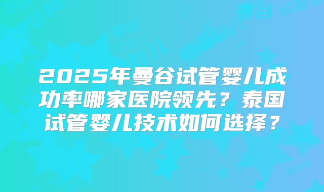 2025年曼谷试管婴儿成功率哪家医院领先?泰国试管婴儿技术如何选择?