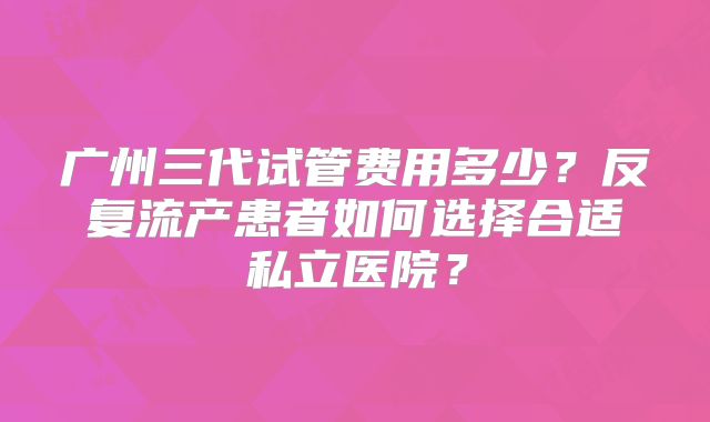 广州三代试管费用多少?反复流产患者如何选择合适私立医院?