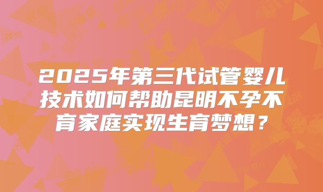 2025年第三代试管婴儿技术如何帮助昆明不孕不育家庭实现生育梦想？