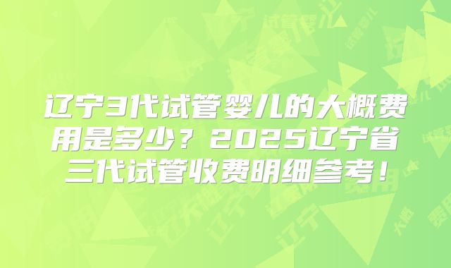 辽宁3代试管婴儿的大概费用是多少?2025辽宁省三代试管收费明细参考!