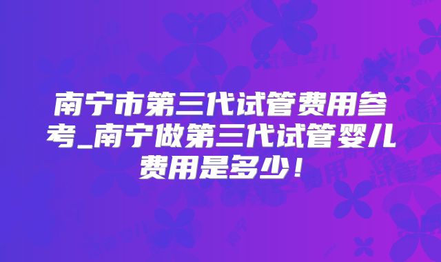 南宁市第三代试管费用参考_南宁做第三代试管婴儿费用是多少!
