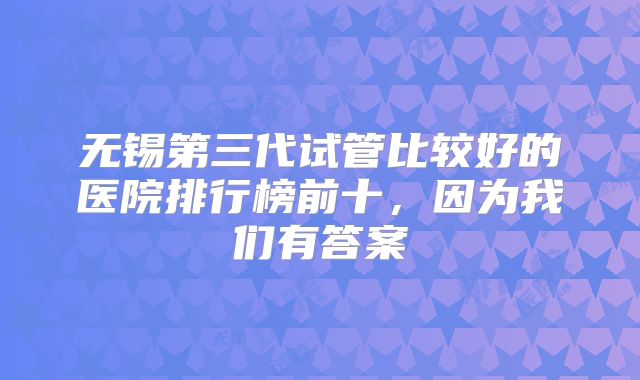 无锡第三代试管比较好的医院排行榜前十，因为我们有答案