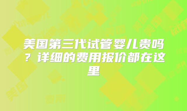 美国第三代试管婴儿贵吗？详细的费用报价都在这里