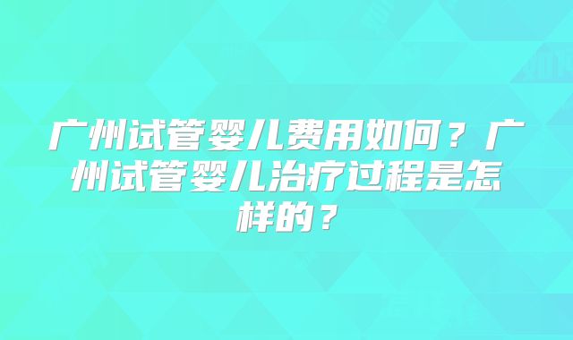 广州试管婴儿费用如何?广州试管婴儿治疗过程是怎样的?