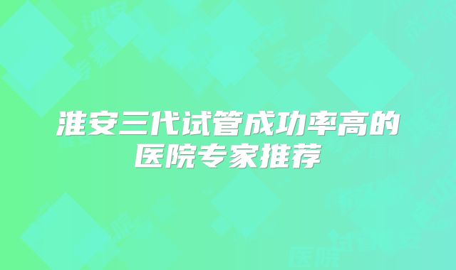 淮安三代试管成功率高的医院专家推荐