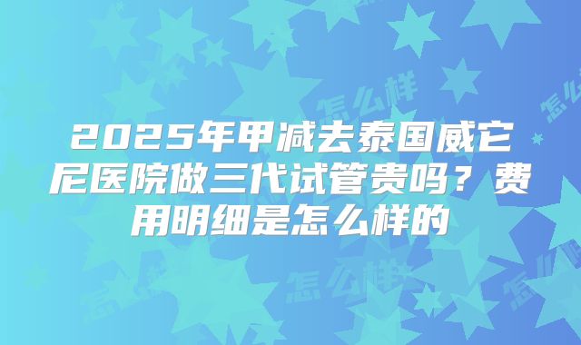 2025年甲减去泰国威它尼医院做三代试管贵吗？费用明细是怎么样的