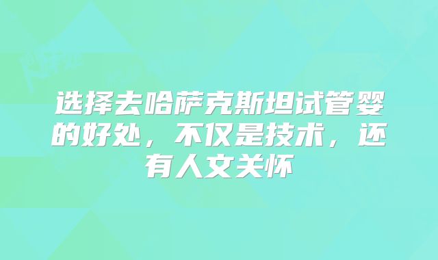 选择去哈萨克斯坦试管婴的好处,不仅是技术,还有人文关怀