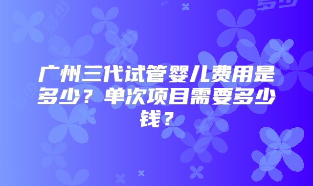 广州三代试管婴儿费用是多少？单次项目需要多少钱？